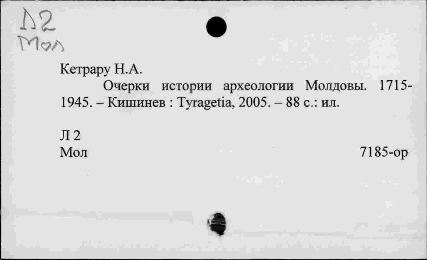 ﻿Кетрару Н.А.
Очерки истории археологии Молдовы. 1715-1945. - Кишинев : Tyragetia, 2005. - 88 с.: ил.
Л2
Мол
7185-ор